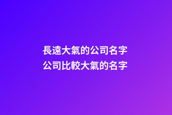 長遠大氣的公司名字 公司比較大氣的名字-第1張-公司起名-玄機派